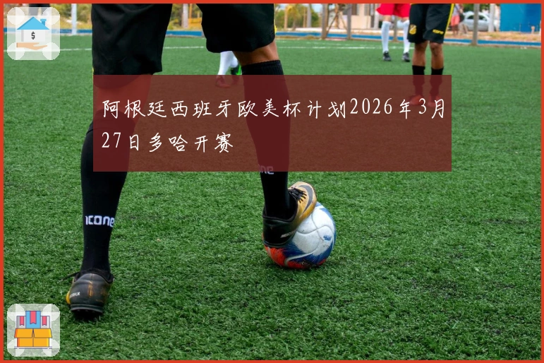 阿根廷西班牙欧美杯计划2026年3月27日多哈开赛