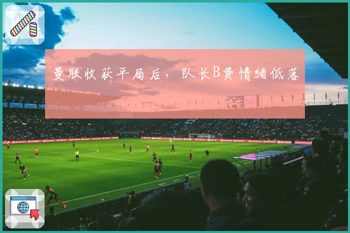 曼联收获平局后，队长B费情绪低落