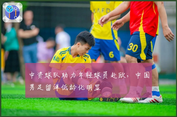 中资球队助力年轻球员赴欧，中国男足留洋低龄化明显