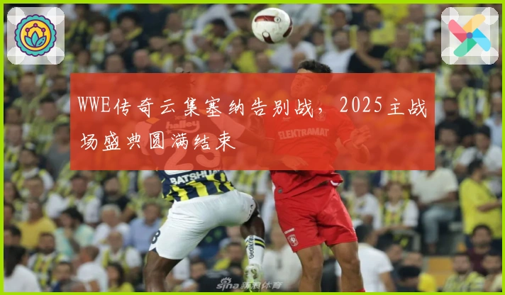 WWE传奇云集塞纳告别战，2025主战场盛典圆满结束