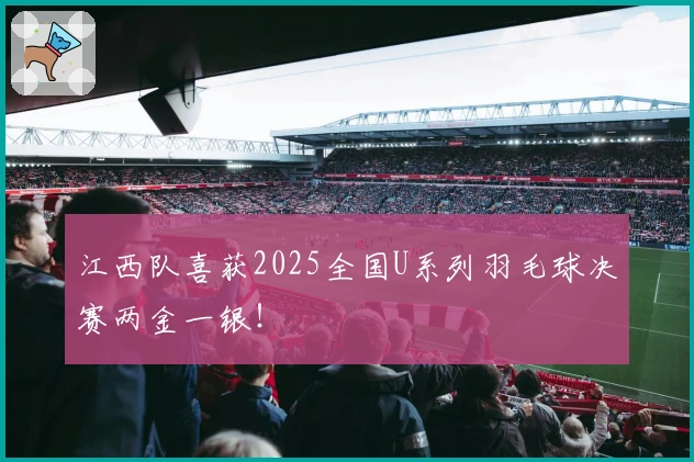 江西队喜获2025全国U系列羽毛球决赛两金一银！