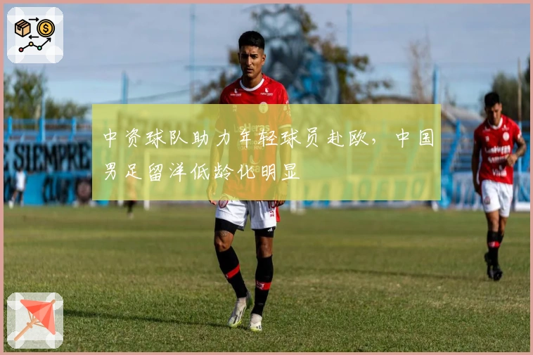 中资球队助力年轻球员赴欧，中国男足留洋低龄化明显