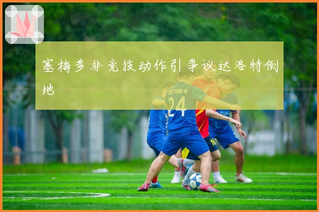 塞梅多非竞技动作引争议达洛特倒地