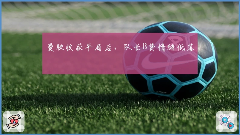 曼联收获平局后，队长B费情绪低落