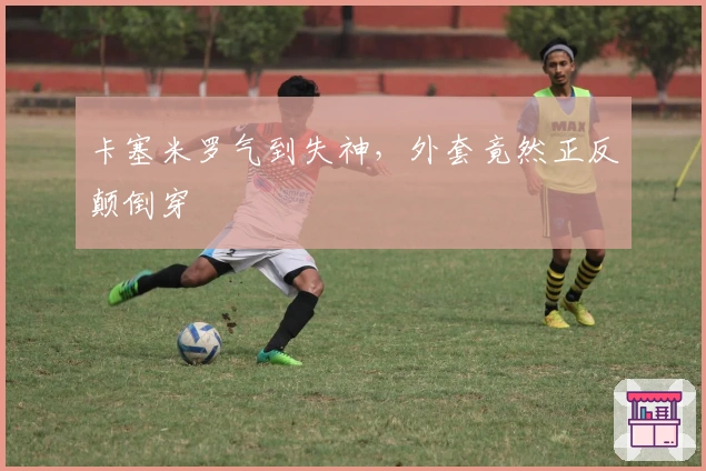 卡塞米罗气到失神，外套竟然正反颠倒穿