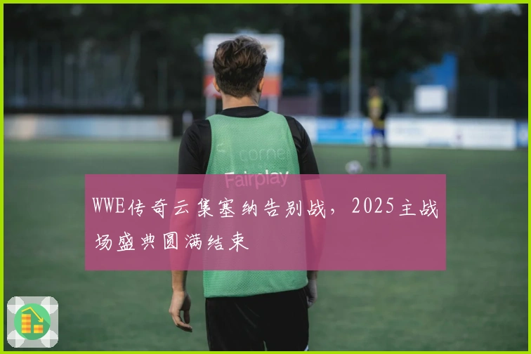 WWE传奇云集塞纳告别战，2025主战场盛典圆满结束