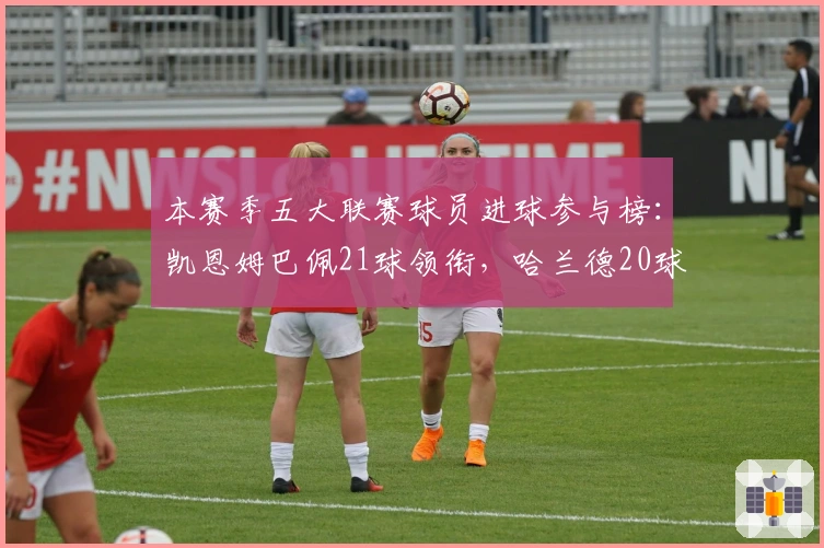 本赛季五大联赛球员进球参与榜：凯恩姆巴佩21球领衔，哈兰德20球紧随其后